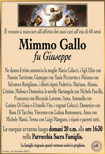 È venuto a mancare all’affetto dei suoi cari all’età di 60 anni
Mimmo Gallo fu Giuseppe
Ne danno il triste annuncio la moglie Maria Colucci, i figli Elita con Nunzio Tarricone, Giuseppe con Tania Piccarreta e Miriana con Salvatore Rutigliano, i diletti nipoti Federico, Mariano, Alessio, Cristian, Melissa e Domenico, le sorelle Mariangela con Michele Fascilla, Francesca con Riccardo Lorusso, Anna, Antonella con Cosimo Di Gioia e il fratello Vito, i cognati Colucci, Domenico con Rosa Di Tacchio, Vincenzo con Lulusa Romanescu, Anna con Michele Mansi, Teresa con Luigi Mangano, i nipoti e parenti tutti.
Le esequie avranno luogo domani 20 c.m. alle ore 16:30 nella Parrocchia Sacra Famiglia.
La famiglia ringrazia quanti vorranno unirsi in preghiera.
Corato, 19 settembre 2023.