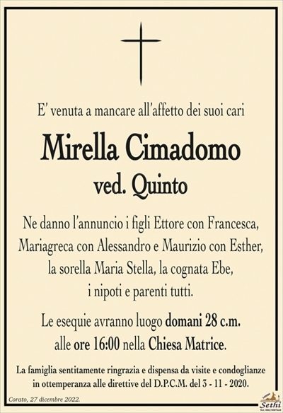 E’ venuta a mancare all’affetto dei suoi cari
Mirella Cimadomo
ved. Quinto
Ne danno l’annuncio i figli Ettore con Francesca,
Mariagreca con Alessandro e Maurizio con Esther,
la sorella Maria Stella, la cognata Ebe,
i nipoti e parenti tutti.
Le esequie avranno luogo domani 28 c.m.
alle ore 16:00 nella Chiesa Matrice.
La famiglia sentitamente ringrazia e dispensa da visite e condoglianze
in ottemperanza alle direttive del D.P.C.M. del 3 – 11 – 2020.