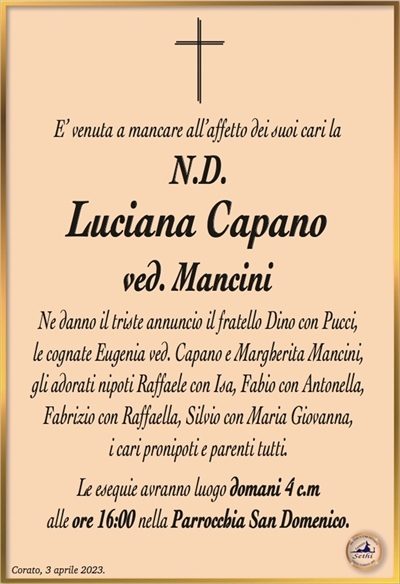 E’ venuta a mancare all’affetto dei suoi cari la
N.D.
Luciana Capano
ved. Mancini
Ne danno il triste annuncio il fratello Dino con Pucci,
le cognate Eugenia ved. Capano e Margherita Mancini,
gli adorati nipoti Raffaele con Isa, Fabio con Antonella,
Fabrizio con Raffaella, Silvio con Maria Giovanna,
i cari pronipoti e parenti tutti.
Le esequie avranno luogo domani 4 c.m
alle ore 16:00 nella Parrocchia San Domenico.