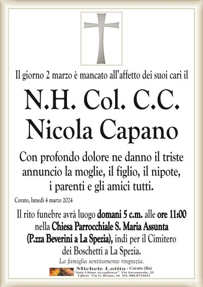Il giorno 2 marzo è mancato all’affetto dei suoi cari il N.H. Col. C.C.Nicola Capano
Con profondo dolore ne danno il triste
annuncio la moglie, il figlio, il nipote,
i parenti e gli amici tutti.
Corato, lunedì 4 marzo 2024
Il rito funebre avrà luogo domani 5 c.m. alle ore 11:00
nella Chiesa Parrocchiale S. Maria Assunta
(P.zza Beverini a La Spezia), indi per il Cimitero
dei Boschetti a La Spezia.
La famiglia sentitamente ringrazia.