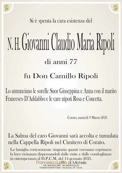 Si è spenta la cara esistenza del
N. H. Giovanni Claudio Maria Ripoli
di anni 77
fu Don Camillo Ripoli
Lo annunciano le sorelle Suor Giuseppina e Anna con il marito
Francesco D’Addabbo e le care nipoti Rosa e Concetta.
Corato, martedì 9 Marzo 2021
La Salma del caro Giovanni sarà accolta e tumulata
nella Cappella Ripoli nel Cimitero di Corato.
La famiglia cortesemente ringrazia quanti vorranno esprimere
la loro vicinanza dispensandoli dalle visite e dalle condoglianze
in ottemperanza al D.P.C.M. del 14 gennaio 2021.
