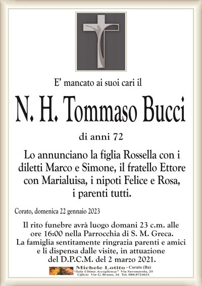 E’ mancato ai suoi cari ilN. H. Tommaso Bucci
di anni 72
Lo annunciano la figlia Rossella con i
diletti Marco e Simone, il fratello Ettore
con Marialuisa, i nipoti Felice e Rosa,
i parenti tutti.
Corato, domenica 22 gennaio 2023
Il rito funebre avrà luogo domani 23 c.m. alle
ore 16:00 nella Parrocchia di S. M. Greca.
La famiglia sentitamente ringrazia parenti e amici
e li dispensa dalle visite, in attuazione
del D.P.C.M. del 2 marzo 2021.