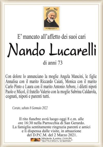 E’ mancato all’affetto dei suoi cariNando Lucarelli
di anni 73
Corato, sabato 8 Gennaio 2022
Con dolore lo annunciano la moglie Angela Mancini, le figlie
Annalisa con il marito Riccardo Caiati, Monica con il marito
Carlo Pinto e Laura con il marito Antonio Arbore, i diletti nipoti
Paolo e Micol, il fratello Valerio con la moglie Sabrina Caldarola,cognati, nipoti e parenti tutti.
Il rito funebre avrà luogo oggi 8 c.m. alle
ore 16:30 nella Parrocchia di San Gerardo.
La famiglia sentitamente ringrazia parenti e amici
e li dispensa dalle visite, in attuazione
del D.P.C.M. del 2 Marzo 2021.