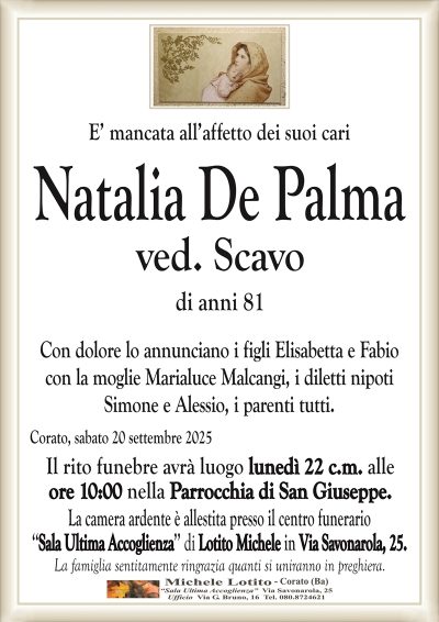 E’ mancata all’affetto dei suoi cari
Natalia De Palma
ved. Scavo
di anni 81
Con dolore lo annunciano i figli Elisabetta e Fabio
con la moglie Marialuce Malcangi, i diletti nipoti
Simone e Alessio, i parenti tutti.
Corato, sabato 20 settembre 2025
Il rito funebre avrà luogo lunedì 22 c.m. alle
ore 10:00 nella Parrocchia di San Giuseppe.
La camera ardente è allestita presso il centro funerario
‘‘Sala Ultima Accoglienza’’ di Lotito Michele in Via Savonarola, 25.
La famiglia sentitamente ringrazia quanti si uniranno in preghiera.