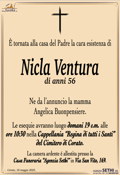 È tornata alla casa del Padre la cara esistenza di
Nicla Ventura
di anni 56
Ne da l’annuncio la mamma Angelica Buonpensiere.
Le esequie avranno luogo domani 19 c.m. alle ore 10:30 nella Cappellania “Regina di tutti i Santi” del Cimitero di Corato.