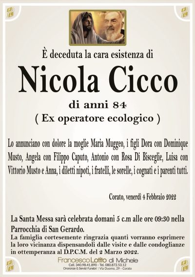 È deceduta la cara esistenza di
Nicola Cicco
di anni 84
( Ex operatore ecologico )
Lo annunciano con dolore la moglie Maria Muggeo, i figli Dora con Dominique
Musto, Angela con Filippo Caputo, Antonio con Rosa Di Bisceglie, Luisa con
Vittorio Musto e Anna, i diletti nipoti, i fratelli, le sorelle, i cognati e i parenti tutti.
Corato, venerdì 4 Febbraio 2022
La Santa Messa sarà celebrata domani 5 c.m alle ore 09:30 nella
Parrocchia di San Gerardo.
La famiglia cortesemente ringrazia quanti vorranno esprimere
la loro vicinanza dispensandoli dalle visite e dalle condoglianze
in ottemperanza al D.P.C.M. del 2 Marzo 2022.
