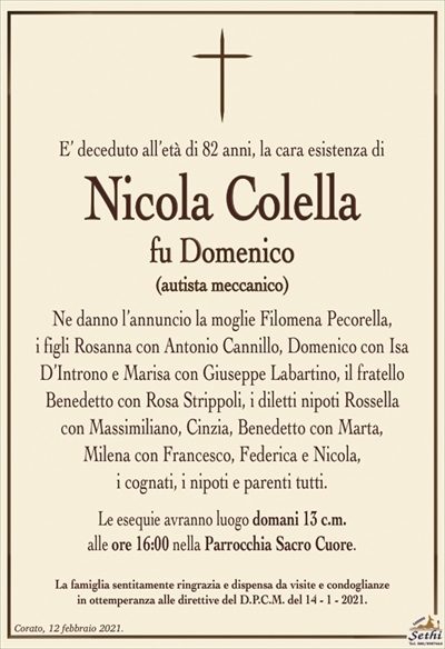 E’ deceduto all’età di 82 anni, la cara esistenza di
Nicola Colella
fu Domenico
(autista meccanico)
Ne danno l’annuncio la moglie Filomena Pecorella,
i figli Rosanna con Antonio Cannillo, Domenico con Isa D’Introno e Marisa con Giuseppe Labartino, il fratello
Benedetto con Rosa Strippoli, i diletti nipoti Rossella
con Massimiliano, Cinzia, Benedetto con Marta,
Milena con Francesco, Federica e Nicola,
i cognati, i nipoti e parenti tutti.
Le esequie avranno luogo domani 13 c.m.
alle ore 16:00 nella Parrocchia Sacro Cuore.
La famiglia sentitamente ringrazia e dispensa da visite e condoglianze
in ottemperanza alle direttive del D.P.C.M. del 14 – 1 – 2021.