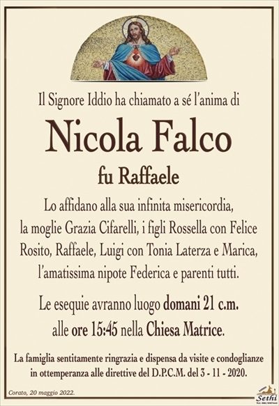 Il Signore Iddio ha chiamato a sé l’anima di
Nicola Falco
fu Raffaele
Lo affidano alla sua infinita misericordia,
la moglie Grazia Cifarelli, i figli Rossella con Felice
Rosito, Raffaele, Luigi con Tonia Laterza e Marica,
l’amatissima nipote Federica e parenti tutti.
Le esequie avranno luogo domani 21 c.m.
alle ore 15:45 nella Chiesa Matrice.
La famiglia sentitamente ringrazia e dispensa da visite e condoglianze
in ottemperanza alle direttive del D.P.C.M. del 3 – 11 – 2020.