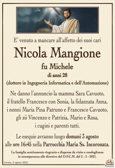 E’ venuto a mancare all’affetto dei suoi cari
Nicola Mangione
fu Michele
di anni 28
(dottore in Ingegneria Informatica e dell’Automazione)
Ne danno l’annuncio la mamma Sara Cavuoto,
il fratello Francesco con Sonia, la fidanzata Anna,
i nonni Maria Pina Patruno e Francesco Cavuoto, gli zii Vincenzo e Patrizia, Mario e Rosa,
i cugini e parenti tutti.
Le esequie avranno luogo domani 3 agosto
alle ore 16:45 nella Parrocchia Maria Ss. Incoronata.
La famiglia sentitamente ringrazia e dispensa da visite e condoglianze
in ottemperanza alle direttive del D.P.C.M. del 2 – 3 – 2021.
