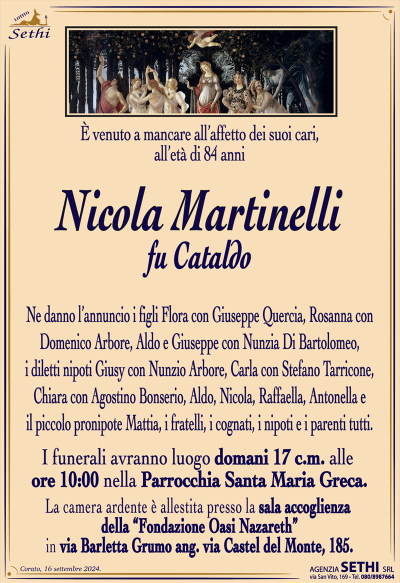 È venuto a mancare all’affetto dei suoi cari, all’età di 84 anni
Nicola Martinelli
fu Cataldo
Ne danno l’annuncio i figli Flora con Giuseppe Quercia, Rosanna con Domenico Arbore, Aldo e Giuseppe con Nunzia Di Bartolomeo, i diletti nipoti Giusy con Nunzio Arbore, Carla con Stefano Tarricone, Chiara con Agostino Bonserio, Aldo, Nicola, Raffaella, Antonella e il piccolo pronipote Mattia, i fratelli, i cognati, i nipoti e i parenti tutti.
Le esequie avranno luogo domani 17 corrente mese alle ore 10:00 nella parrocchia di Santa Maria greca
La camera ardente allestita presso la fondazione oasi Nazareth in via grumo angolo via Castel del Monte