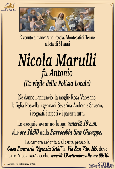 Nicola Marulli
fu Antonio
(Ex vigile della Polizia Locale)
Ne danno l’annuncio, la moglie Rosa Varesano, la figlia Rossella, i germani Severina Andrea e Saverio, i cognati, i nipoti e i parenti tutti.
Le esequie avranno luogo venerdì 19 c.m. alle ore 16:30 nella parrocchia San Giuseppe.
La camera ardente é allestita presso la Casa Funeraria “Agenzia Sethi” in Via San Vito, 169, dove il caro Nicola sarà accolto venerdì 19 settembre alle ore 08:30.