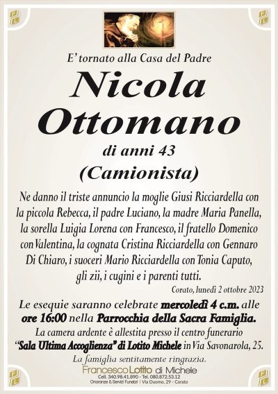 E’ tornato alla Casa del PadreNicola
Ottomano
di anni 43
(Camionista)
Ne danno il triste annuncio la moglie Giusi Ricciardella con
la piccola Rebecca, il padre Luciano, la madre Maria Panella,
la sorella Luigia Lorena con Francesco, il fratello Domenico
con Valentina, la cognata Cristina Ricciardella con Gennaro
Di Chiaro, i suoceri Mario Ricciardella con Tonia Caputo,
gli zii, i cugini e i parenti tutti.
Corato, lunedì 2 ottobre 2023
Le esequie saranno celebrate mercoledì 4 c.m. alle
ore 16:00 nella Parrocchia della Sacra Famiglia.
La camera ardente è allestita presso il centro funerario
‘‘Sala Ultima Accoglienza’’ di Lotito Michele in Via Savonarola, 25.
La famiglia sentitamente ringrazia.