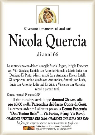 E’ venuto a mancare ai suoi cariNicola Quercia
di anni 66
Lo annunciano con dolore la moglie Maria Ungaro, le figlie Francesca
con Vito Gataleta, Daniela con Antonio Piumelli e Maria Luisa con
Damiano Di Pinto, i diletti nipoti Sara, Annalisa e Enea, i fratelli
Giuseppe con Lucia, Cataldo con Annunziata, Antonio con Lucia,
Lucia con Antonio, Lidia ved. Di Gioia e Vincenzo con Marcella,
nipoti e parenti tutti.
Corato, martedì 25 marzo 2025
Il rito funebre avrà luogo domani 26 c.m. alle
ore 10:00 nella Parrocchia del Sacro Cuore di Gesù.
La camera ardente è allestita presso la Domus Funeraria
“Don Tonino Bello” in Via Farina, 3 (ang. Via Ruvo).
ORARIO DI APERTURA ORE 08:00 – ORARIO DI CHIUSURA ORE 20:30
La famiglia ringrazia quanti vorranno unirsi in preghiera.