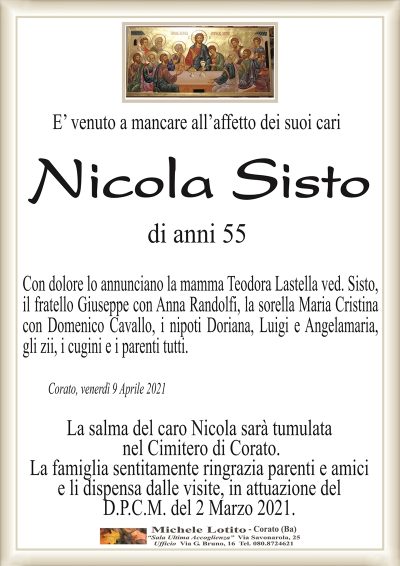 E’ venuto a mancare all’affetto dei suoi cari 
Nicola Sisto
di anni 55
Con dolore lo annunciano la mamma Teodora Lastella ved. Sisto,
il fratello Giuseppe con Anna Randolfi, la sorella Maria Cristina
con Domenico Cavallo, i nipoti Doriana, Luigi e Angelamaria,
gli zii, i cugini e i parenti tutti.
Corato, venerdì 9 Aprile 2021
La salma del caro Nicola sarà tumulata
nel Cimitero di Corato.
La famiglia sentitamente ringrazia parenti e amici
e li dispensa dalle visite, in attuazione del
D.P.C.M. del 2 Marzo 2021.