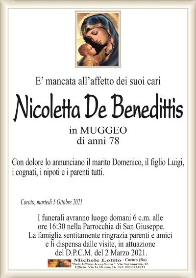 E’ mancata all’affetto dei suoi cari
Nicoletta
De Benedittis
in MUGGEO
di anni 78
Con dolore lo annunciano il marito Domenico, il figlio Luigi,
i cognati, i nipoti e i parenti tutti.
Corato, martedì 5 Ottobre 2021
I funerali avranno luogo domani 6 c.m. alle
ore 16:30 nella Parrocchia di San Giuseppe.
La famiglia sentitamente ringrazia parenti e amici
e li dispensa dalle visite, in attuazione
del D.P.C.M. del 2 Marzo 2021.
