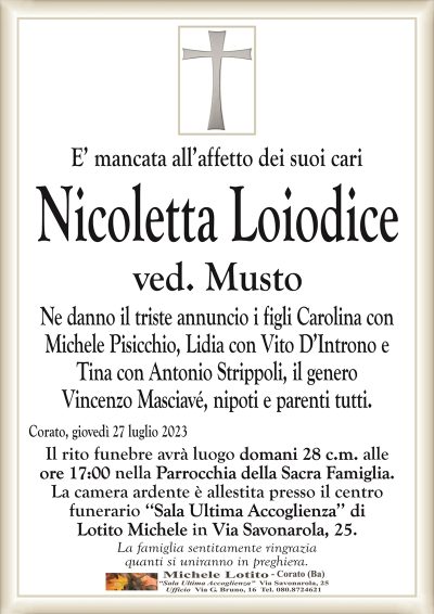 E’ mancata all’affetto dei suoi cariNicoletta Loiodice
ved. Musto
Ne danno il triste annuncio i figli Carolina con
Michele Pisicchio, Lidia con Vito D’Introno e
Tina con Antonio Strippoli, il genero
Vincenzo Masciavé, nipoti e parenti tutti.
Corato, giovedì 27 luglio 2023
Il rito funebre avrà luogo domani 28 c.m. alle
ore 17:00 nella Parrocchia della Sacra Famiglia.
La camera ardente è allestita presso il centro
funerario ‘‘Sala Ultima Accoglienza’’ di
Lotito Michele in Via Savonarola, 25.
La famiglia sentitamente ringrazia
quanti si uniranno in preghiera.