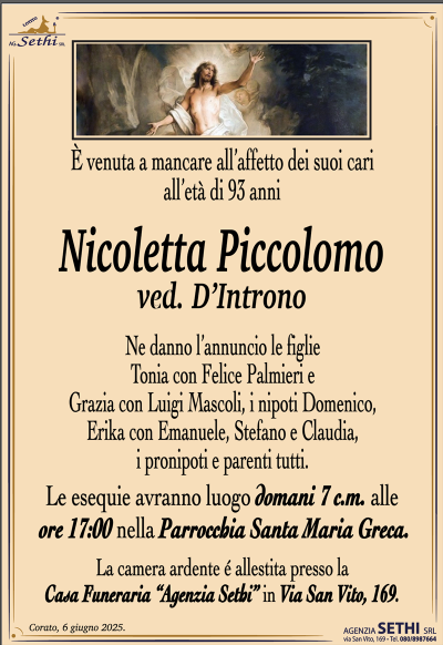 È venuta a mancare all’affetto dei suoi cari all’età di 93 anni
Nicoletta Piccolomo
ved. D’Introno
Ne danno l’annuncio le figlie Tonia con Felice Palmieri e Grazia con Luigi Mascoli, i nipoti Domenico, Erika con Emanuele, Stefano e Claudia, i pronipoti e parenti tutti.
I funerali avranno luogo domani 7 c.m. alle ore 17:00 nella Parrocchia di Santa Maria Greca.
La camera ardente è allestita presso la Casa Funeraria "Agenzia Sethi" in Via San Vito, 169.
