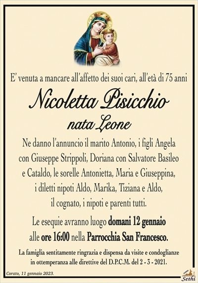 E’ venuta a mancare all’affetto dei suoi cari, all’età di 75 anni
Nicoletta Pisicchio
nata Leone
Ne danno l’annuncio il marito Antonio, i figli Angela con Giuseppe Strippoli, Doriana con Salvatore Basileo e Cataldo, le sorelle Antonietta, Maria e Giuseppina, i diletti nipoti Aldo, Marika, Tiziana e Aldo, il cognato, i nipoti e parenti tutti.
Le esequie avranno luogo domani 12 gennaio alle ore 16:00 nella Parrocchia San Francesco.
La famiglia sentitamente ringrazia e dispensa da visite e condoglianze in ottemperanza alle direttive del D.P.C.M. del 2 – 3 – 2021.