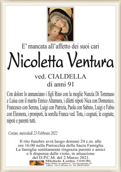 E’ mancata all’affetto dei suoi cariNicoletta Ventura
di anni 91
ved. CIALDELLA
Con dolore lo annunciano i figli Rino con la moglie Nunzia Di Tommaso
e Luisa con il marito Enrico Altamura, i diletti nipoti Nica con Domenico,
Francesco con Serena, Luigi con Patrizia, Paola con Sabino, Luigi e Fabio
con Eleonora, i pronipoti, la sorella Franca ved. Tota, i cognati, le cognate,
nipoti e parenti tutti.
Corato, mercoledì 23 Febbraio 2022
Il rito funebre avrà luogo domani 24 c.m. alle
ore 16:00 nella Parrocchia della Sacra Famiglia.
La famiglia sentitamente ringrazia parenti e amici
e li dispensa dalle visite, in attuazione
del D.P.C.M. del 2 Marzo 2021.