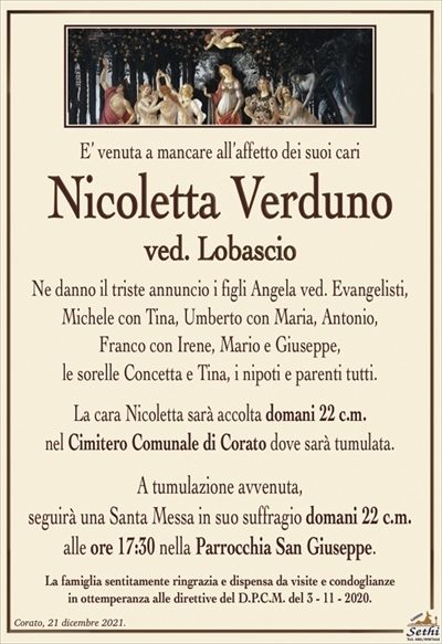 E’ venuta a mancare all’affetto dei suoi cari
Nicoletta Verduno
ved. Lobascio
Ne danno il triste annuncio i figli Angela ved. Evangelisti,
Michele con Tina, Umberto con Maria, Antonio,
Franco con Irene, Mario e Giuseppe,
le sorelle Concetta e Tina, i nipoti e parenti tutti.
La cara Nicoletta sarà accolta domani 22 c.m.
nel Cimitero Comunale di Corato dove sarà tumulata.
A tumulazione avvenuta,
seguirà una Santa Messa in suo suffragio domani 22 c.m.
alle ore 17:30 nella Parrocchia San Giuseppe.
La famiglia sentitamente ringrazia e dispensa da visite e condoglianze
in ottemperanza alle direttive del D.P.C.M. del 3 – 11 – 2020.