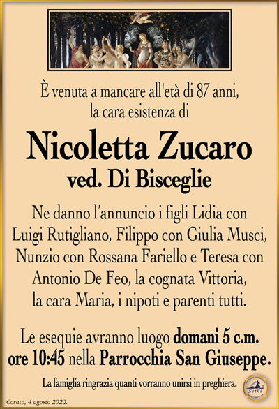 È venuta a mancare all’età di 87 anni, la cara esistenza di
Nicoletta Zucaro
ved. Di Bisceglie
Ne danno l’annuncio i figli Lidia con Luigi Rutigliano, Filippo con Giulia Musci, Nunzio con Rossana Fariello e Teresa con Antonio De Feo, la cognata Vittoria, la cara Maria, i nipoti e parenti tutti.
Le esequie avranno luogo domani 5 c.m. ore 10:45 nella Parrocchia San Giuseppe.
La famiglia ringrazia quanti vorranno unirsi in preghiera.
Corato, 4 agosto 2023.