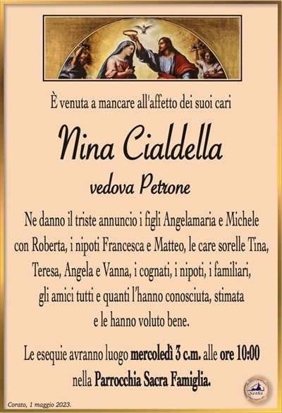 È venuta a mancare all’affetto dei suoi cari
Nina Cialdella
ved. Petrone
Ne danno l’annuncio i figli Angela Maria e Michele con Roberta, i nipoti Francesca e Matteo, le sorelle Tina, Teresa è Vanna, i cognati, i nipoti, i parenti e quanti l’hanno amata, conosciuta, stimata e le hanno voluto bene.
Le esequie avranno luogo mercoledì 3 c.m. alle ore 10:00 nella Parrocchia Sacra Famiglia.
