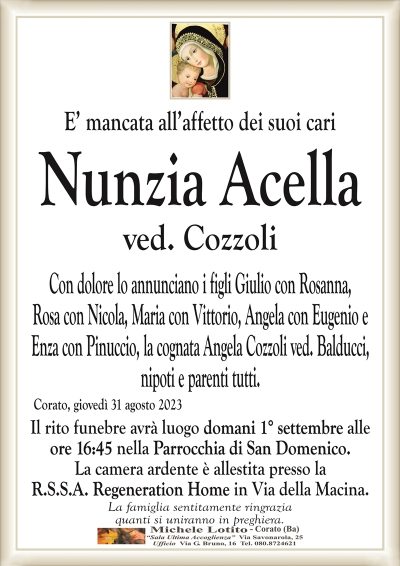 E’ mancata all’affetto dei suoi cariNunzia Acella
ved. Cozzoli
Con dolore lo annunciano i figli Giulio con Rosanna,
Rosa con Nicola, Maria con Vittorio, Angela con Eugenio e
Enza con Pinuccio, la cognata Angela Cozzoli ved. Balducci,
nipoti e parenti tutti.
Corato, giovedì 31 agosto 2023
Il rito funebre avrà luogo domani 1° settembre alle
ore 16:45 nella Parrocchia di San Domenico.
La camera ardente è allestita presso la
R.S.S.A. Regeneration Home in Via della Macina.
La famiglia sentitamente ringrazia
quanti si uniranno in preghiera.