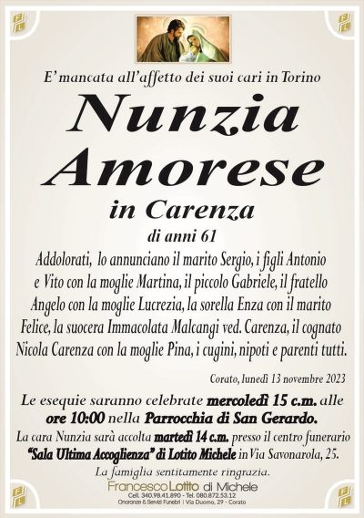 E’ mancata all’affetto dei suoi cari in TorinoNunzia
Amorese
in Carenza
di anni 61
Addolorati, lo annunciano il marito Sergio, i figli Antonio
e Vito con la moglie Martina, il piccolo Gabriele, il fratello
Angelo con la moglie Lucrezia, la sorella Enza con il marito
Felice, la suocera Immacolata Malcangi ved. Carenza, il cognato
Nicola Carenza con la moglie Pina, i cugini, nipoti e parenti tutti.
Corato, lunedì 13 novembre 2023
Le esequie saranno celebrate mercoledì 15 c.m. alle
ore 10:00 nella Parrocchia di San Gerardo.
La cara Nunzia sarà accolta martedì 14 c.m. presso il centro funerario
‘‘Sala Ultima Accoglienza’’ di Lotito Michele in Via Savonarola, 25.
La famiglia sentitamente ringrazia.