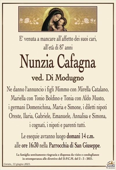 E’ venuta a mancare all’affetto dei suoi cari, all’età di 87 anni
Nunzia Cafagna
ved. Di Modugno
Ne danno l’annuncio i figli Mimmo con Mirella Catalano, Mariella con Tonio Boldino e Tonia con Aldo Musto,
i germani Domenichina, Maria e Simone, i diletti nipoti Oreste, Ilaria, Gabriele, Emanuele, Annalisa e Simona,
i cognati, i nipoti e parenti tutti.
Le esequie avranno luogo domani 14 c.m.
alle ore 16:30 nella Parrocchia di San Giuseppe.
La famiglia sentitamente ringrazia e dispensa da visite e condoglianze
in ottemperanza alle direttive del D.P.C.M. del 2 – 3 – 2021.