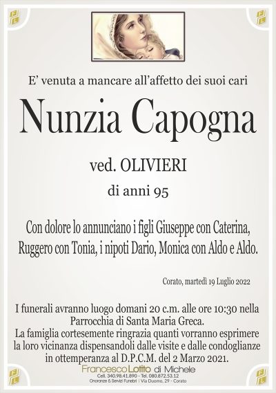 E’ venuta a mancare all’affetto dei suoi cari
Nunzia Capogna
di anni 95
ved. OLIVIERI
Con dolore lo annunciano i figli Giuseppe con Caterina,
Ruggero con Tonia, i nipoti Dario, Monica con Aldo e Aldo.
Corato, martedì 19 Luglio 2022
La famiglia cortesemente ringrazia quanti vorranno esprimere
la loro vicinanza dispensandoli dalle visite e dalle condoglianze
in ottemperanza al D.P.C.M. del 2 Marzo 2021.
I funerali avranno luogo domani 20 c.m. alle ore 10:30 nella
Parrocchia di Santa Maria Greca.