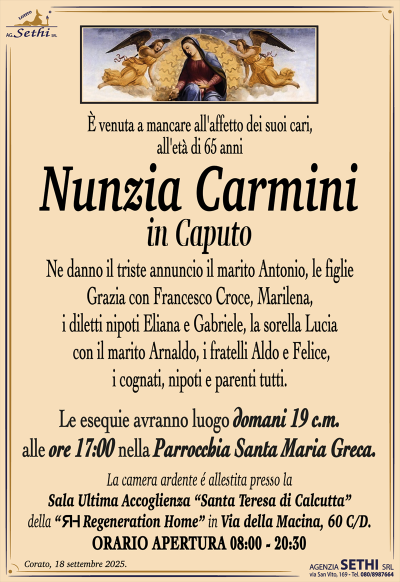 È venuta a mancare all’affetto dei suoi cari, all’età di 65 anni
Nunzia Carmini
in Caputo
Ne danno il triste annuncio il marito Antonio, le figlie Grazia con Francesco Croce, Marilena, i diletti nipoti Eliana e Gabriele, la sorella Lucia, i fratelli Felice e Aldo e parenti tutti.
I funerali avranno luogo domani 19 c.m. alle ore 17:00 nella Parrocchia Santa Maria Greca.
La camera ardente è allestita presso la sala ultima accoglienza "Madre Teresa di Calcutta" della RH Regeneration Home in via della Macina, 60 C/D.