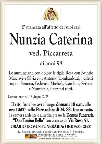 E’ mancata all’affetto dei suoi cari Nunzia Caterina
ved. Piccarreta
di anni 98
Lo annunciano con dolore le figlie Rosa con Nunzio
Masciavè e Silvia con Antonio Lombardozzi, i diletti
nipoti Simona, Federica, Michele, Carolina, Serena
e Nunziapia, i parenti tutti.
Corato, martedì 17 giugno 2025
Il rito funebre avrà luogo domani 18 c.m. alle
ore 10:00 nella Parrocchia di M. SS. Incoronata.
ORARIO DOMUS FUNERARIA: ORE 9:00 – 21:00
La famiglia ringrazia quanti vorranno unirsi in preghiera.
