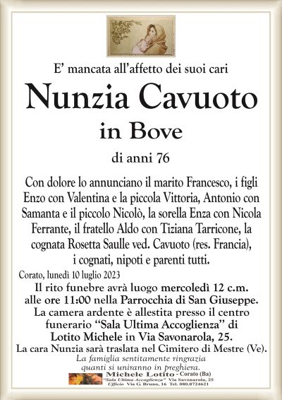 E’ mancata all’affetto dei suoi cariNunzia Cavuoto
in Bove
di anni 76
Con dolore lo annunciano il marito Francesco, i figli
Enzo con Valentina e la piccola Vittoria, Antonio con
Samanta e il piccolo Nicolò, la sorella Enza con Nicola
Ferrante, il fratello Aldo con Tiziana Tarricone, la
cognata Rosetta Saulle ved. Cavuoto (res. Francia),
nipoti e parenti tutti.
Corato, lunedì 10 luglio 2023
Il rito funebre avrà luogo mercoledì 12 c.m.
alle ore 11:00 nella Parrocchia di San Giuseppe.
La camera ardente è allestita presso il centro
funerario ‘‘Sala Ultima Accoglienza’’ di
Lotito Michele in Via Savonarola, 25.
La cara Nunzia sarà traslata nel Cimitero di Mestre (Ve).
La famiglia sentitamente ringrazia
quanti si uniranno in preghiera.