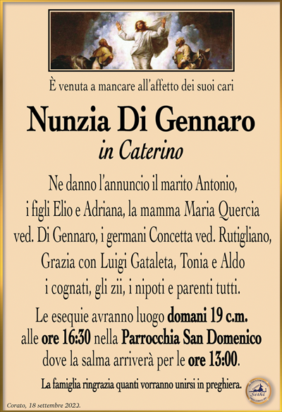 È venuta a mancare all’affetto dei suoi cari
Nunzia Di Gennaro
in Caterino
Ne danno l’annuncio il marito Antonio, i figli Elio e Adriana, la mamma Maria Quercia ved. Di Gennaro, i germani Concetta ved. Rutigliano, Grazia con Luigi Gataleta, Tonia e Aldo, i cognati, gli zii, i nipoti e parenti tutti.
Le esequie avranno luogo domani 19 c.m. alle ore 16:30 nella Parrocchia San Domenico dove la salma arriverà per le ore 13:00.
La famiglia ringrazia quanti vorranno unirsi in preghiera.
Corato, 18 settembre 2023.