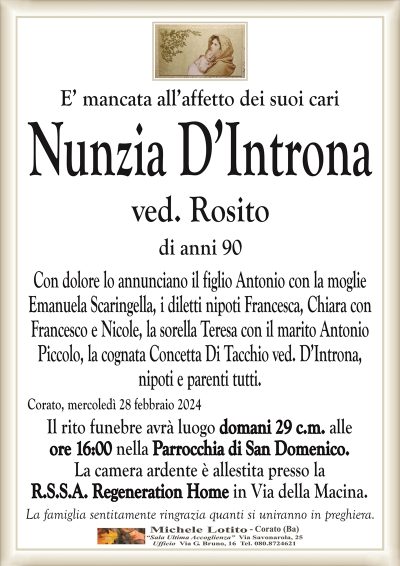 E’ mancata all’affetto dei suoi cariNunzia D’Introna
ved. Rosito
di anni 90
Con dolore lo annunciano il figlio Antonio con la moglie
Emanuela Scaringella, i diletti nipoti Francesca, Chiara con
Francesco e Nicole, la sorella Teresa con il marito Antonio
Piccolo, la cognata Concetta Di Tacchio ved. D’Introna,
nipoti e parenti tutti.
Corato, mercoledì 28 febbraio 2024
Il rito funebre avrà luogo domani 29 c.m. alle
ore 16:00 nella Parrocchia di San Domenico.
La camera ardente è allestita presso la
R.S.S.A. Regeneration Home in Via della Macina.
La famiglia sentitamente ringrazia quanti si uniranno in preghiera.