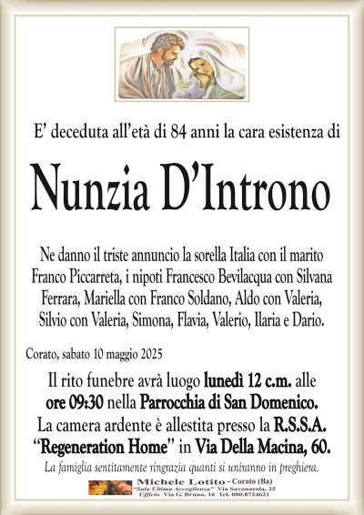 E’ deceduta all’età di 84 anni la cara esistenza diNunzia D’Introno
Ne danno il triste annuncio la sorella Italia con il marito
Franco Piccarreta, i nipoti Francesco Bevilacqua con Silvana
Ferrara, Mariella con Franco Soldano, Aldo con Valeria,
Silvio con Valeria, Simona, Flavia, Valerio, Ilaria e Dario.
Corato, sabato 10 maggio 2025
Il rito funebre avrà luogo lunedì 12 c.m. alle
ore 09:30 nella Parrocchia di San Domenico.
La camera ardente è allestita presso la R.S.S.A.
‘‘Regeneration Home’’ in Via Della Macina, 60.
La famiglia sentitamente ringrazia quanti si uniranno in preghiera.