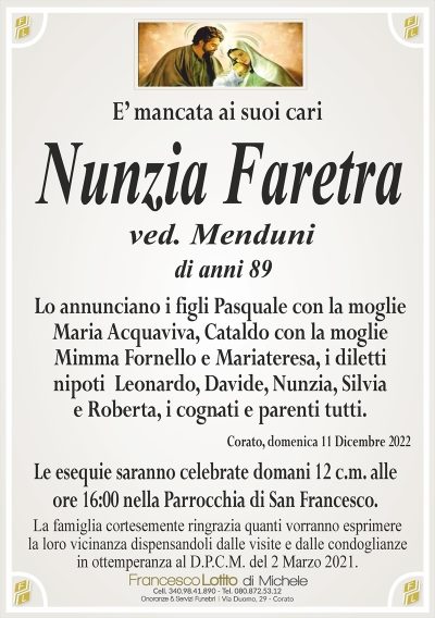 E’ mancata ai suoi cariNunzia Faretra
La famiglia cortesemente ringrazia quanti vorranno esprimere
la loro vicinanza dispensandoli dalle visite e dalle condoglianze
in ottemperanza al D.P.C.M. del 2 Marzo 2021.
Corato, domenica 11 Dicembre 2022
Lo annunciano i figli Pasquale con la moglie
Maria Acquaviva, Cataldo con la moglie
Mimma Fornello e Mariateresa, i diletti
nipoti Leonardo, Davide, Nunzia, Silvia
e Roberta, i cognati e parenti tutti.
Le esequie saranno celebrate domani 12 c.m. alle
ore 16:00 nella Parrocchia di San Francesco.
di anni 89
.
ved. Menduni