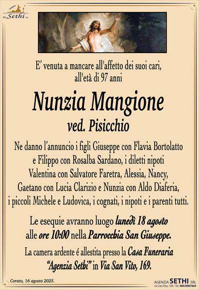 E’ venuta a mancare all’affetto dei suoi cari,
all’età di 97 anni
Nunzia Mangione
ved. Pisicchio
Ne danno l’annuncio i figli Giuseppe con Flavia Bortolatto
e Filippo con Rosalba Sardano, i diletti nipoti
Valentina con Salvatore Faretra, Alessia, Nancy,
Gaetano con Lucia Clarizio e Nunzia con Aldo Diaferia,
i piccoli Michele e Ludovica, i cognati, i nipoti e i parenti tutti.
Le esequie avranno luogo lunedì 18 agosto
alle ore 10:00 nella Parrocchia San Giuseppe.
La camera ardente é allestita presso la Casa Funeraria
“Agenzia Sethi” in Via San Vito, 169.