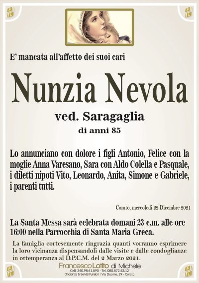 Nunzia Nevolaved. Saragaglia
di anni 85
E’ mancata all’affetto dei suoi cari
Corato, mercoledì 22 Dicembre 2021
Lo annunciano con dolore i figli Antonio, Felice con la
moglie Anna Varesano, Sara con Aldo Colella e Pasquale,
i diletti nipoti Vito, Leonardo, Anita, Simone e Gabriele,
i parenti tutti.
La Santa Messa sarà celebrata domani 23 c.m. alle ore
16:00 nella Parrocchia di Santa Maria Greca.
La famiglia cortesemente ringrazia quanti vorranno esprimere
la loro vicinanza dispensandoli dalle visite e dalle condoglianze
in ottemperanza al D.P.C.M. del 2 Marzo 2021.
