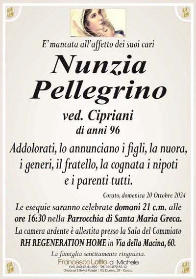 E’ mancata all’affetto dei suoi cariNunzia
Pellegrino
ved. Cipriani
Addolorati, lo annunciano i figli, la nuora,
i generi, il fratello, la cognata i nipoti
e i parenti tutti.
Corato, domenica 20 Ottobre 2024
Le esequie saranno celebrate domani 21 c.m. alle
ore 16:30 nella Parrocchia di Santa Maria Greca.
La camera ardente è allestita presso la Sala del Commiato
RH REGENERATION HOME in Via della Macina, 60.
La famiglia sentitamente ringrazia.