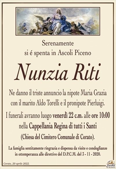 Serenamentesi é spenta in Ascoli Piceno
Nunzia Riti
Ne danno il triste annuncio la nipote Maria Grazia
con il marito Aldo Torelli e il pronipote Pierluigi.
I funerali avranno luogo venerdì 22 c.m. alle ore 10:00
nella Cappellania Regina di tutti i Santi
(Chiesa del Cimitero Comunale di Corato).
La famiglia sentitamente ringrazia e dispensa da visite e condoglianze
in ottemperanza alle direttive del D.P.C.M. del 3 – 11 – 2020.