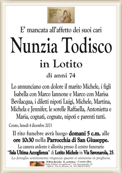 E’ mancata all’affetto dei suoi cariNunzia Todisco
in Lotito
di anni 74
Lo annunciano con dolore il marito Michele, i figli
Isabella con Marco Iannone e Marco con Marisa
Bevilacqua, i diletti nipoti Luigi, Michele, Martina,
Michela e Jennifer, le sorelle Raffaella, Antonietta e
Maria, cognati, cognate, nipoti e parenti tutti.
Corato, lunedì 4 dicembre 2023
Il rito funebre avrà luogo domani 5 c.m. alle
ore 10:30 nella Parrocchia di San Giuseppe.
La camera ardente è allestita presso il centro funerario
‘‘Sala Ultima Accoglienza’’ di Lotito Michele in Via Savonarola, 25.
La famiglia sentitamente ringrazia quanti si uniranno in preghiera.