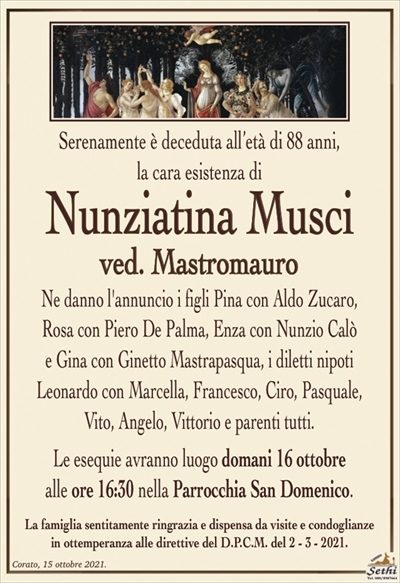 Serenamente è deceduta all’età di 88 anni,la cara esistenza di
Nunziatina Musci
ved. Mastromauro
Ne danno l’annuncio i figli Pina con Aldo Zucaro,
Rosa con Piero De Palma, Enza con Nunzio Calò
e Gina con Ginetto Mastrapasqua, i diletti nipoti
Leonardo con Marcella, Francesco, Ciro, Pasquale,
Vito, Angelo, Vittorio e parenti tutti.
Le esequie avranno luogo domani 16 ottobre
alle ore 16:30 nella Parrocchia San Domenico.
La famiglia sentitamente ringrazia e dispensa da visite e condoglianze
in ottemperanza alle direttive del D.P.C.M. del 2 – 3 – 2021.