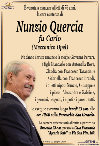 È venuta a mancare all’età di 76 anni la cara esistenza di
Nunzio Quercia
fu Carlo
(meccanico Opel)
Ne danno il triste annuncio la moglie Giovanna Ferrara, i figli Giancarlo con Antonella Bove, Claudia con Francesco Tarantini e Gabriella con Francesco Brandi, i diletti nipoti Nunzio, Giuseppe e i piccoli Alessandra e Gabriele, i germani, i cognati, i nipoti e i parenti tutti.
Le esequie avranno luogo lunedì 23 c.m. alle ore 10:00 nella Parrocchia San Gerardo.
La camera ardente sarà allestita a partire da domenica 21 c.m. presso la Casa Funeraria Agenzia Sethi in via San Vito 169.