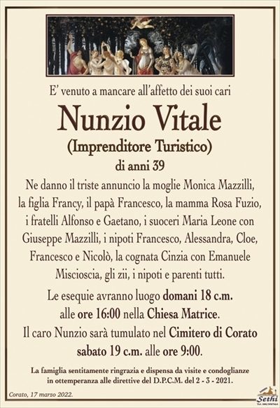 E’ venuto a mancare all’affetto dei suoi cari
Nunzio Vitale
(IMPRENDITORE TURISTICO)
Ne danno il triste annuncio la moglie Monica Mazzilli,
la figlia Francy, il papà Francesco, la mamma Rosa Fuzio,
i fratelli Alfonso e Gaetano, la cognata Cinzia con Emanuele Miscioscia, i nipoti Francesco, Alessandra, Cloe, Francesco
e Nicolò, i suoceri Maria Leone con Giuseppe Mazzilli,
gli zii, i nipoti e parenti tutti.
Le esequie avranno luogo domani 18 c.m.
alle ore 16:00 nella Chiesa Matrice.
Il caro Nunzio sarà tumulato nel Cimitero di Corato
sabato 19 c.m. alle ore 9:00.
La famiglia sentitamente ringrazia e dispensa da visite e condoglianze
in ottemperanza alle direttive del D.P.C.M. del 2 – 3 – 2021.