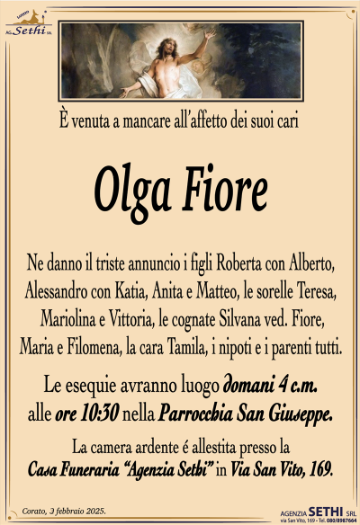 È venuta a mancare all’affetto dei suoi cari
Olga Fiore
Ne danno il triste annuncio i figli Roberta con Alberto, Alessandro con Katia, Anita e Matteo, le sorelle Teresa, Mariolina e Vittoria, le cognate Silvana ved. Fiore, Maria e Filomena, la cara Tamila, i nipoti e i parenti tutti.
Le esegue avranno luogo domani quattro corrente mese alle ore 10:30 nella parrocchia San Giuseppe.
La camera ardente è allestita presso la casa funeraria Agenzia Sethi in via San Vito 169.