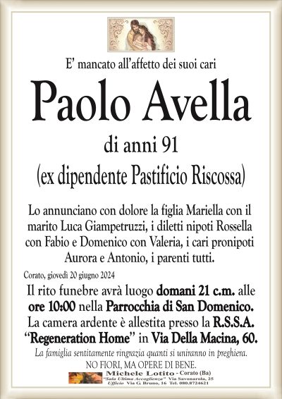 E’ mancato all’affetto dei suoi cariPaolo Avella
di anni 91
(ex dipendente Pastificio Riscossa)
Lo annunciano con dolore la figlia Mariella con il
marito Luca Giampetruzzi, i diletti nipoti Rossella
con Fabio e Domenico con Valeria, i cari pronipoti
Aurora e Antonio, i parenti tutti.
Corato, giovedì 20 giugno 2024
Il rito funebre avrà luogo domani 21 c.m. alle
ore 10:00 nella Parrocchia di San Domenico.
La camera ardente è allestita presso la R.S.S.A.
‘‘Regeneration Home’’ in Via Della Macina, 60.
La famiglia sentitamente ringrazia quanti si uniranno in preghiera.
NO FIORI, MA OPERE DI BENE.