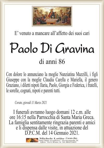 E’ venuto a mancare all’affetto dei suoi cari
Paolo Di Gravina
Corato, giovedì 11 Marzo 2021
Con dolore lo annunciano la moglie Nunziatina Mazzilli, i figli
Giuseppe con la moglie Claudia Carella e Mariella, il genero
Graziano, i diletti nipoti Ilaria, Paolo, Giorgia e Federica, i fratelli,
le sorelle, cognati, nipoti e parenti tutti.
di anni 86
I funerali avranno luogo domani 12 c.m. alle
ore 16:15 nella Parrocchia di Santa Maria Greca.
La famiglia sentitamente ringrazia parenti e amici
e li dispensa dalle visite, in attuazione del
D.P.C.M. del 14 Gennaio 2021.