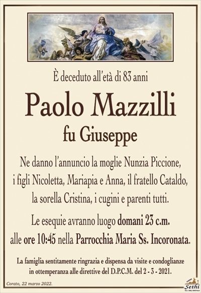 È deceduto all’età di 83 anni
Paolo Mazzilli
fu Giuseppe
Ne danno l’annuncio la moglie Nunzia Piccione,
i figli Nicoletta, Mariapia e Anna, il fratello Cataldo,
la sorella Cristina, i cugini e parenti tutti.
Le esequie avranno luogo domani 23 c.m.
alle ore 10:45 nella Parrocchia Maria Ss. Incoronata.
La famiglia sentitamente ringrazia e dispensa da visite e condoglianze
in ottemperanza alle direttive del D.P.C.M. del 2 – 3 – 2021.