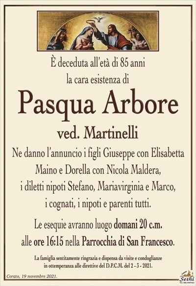 È deceduta all’età di 85 anni, la cara esistenza di
Pasqua Arbore
ved. Martinelli
Ne danno l’annuncio i figli Giuseppe con Elisabetta Maino e Dorella con Nicola Maldera,
i diletti nipoti Stefano, Mariavirginia e Marco,
i cognati, i nipoti e parenti tutti.
Le esequie avranno luogo domani 20 c.m.
alle ore 16:15 nella Parrocchia di San Francesco.
La famiglia sentitamente ringrazia e dispensa da visite e condoglianze
in ottemperanza alle direttive del D.P.C.M. del 2 – 3 – 2021.